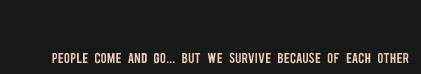 People come and go... but we survive because of each other.